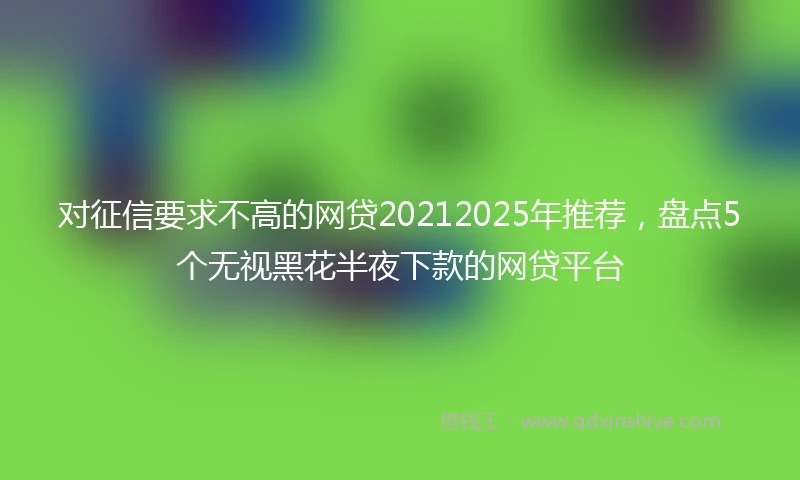 对征信要求不高的网贷20212025年推荐，盘点5个无视黑花半夜下款的网贷平台