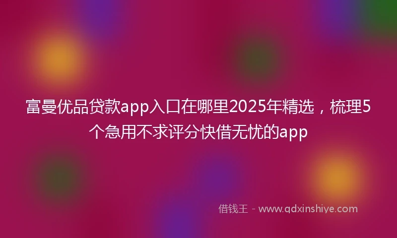 富曼优品贷款app入口在哪里2025年精选，梳理5个急用不求评分快借无忧的app