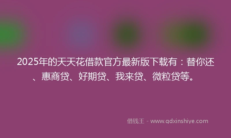 2025年的天天花借款官方最新版下载有：替你还、惠商贷、好期贷、我来贷、微粒贷等。