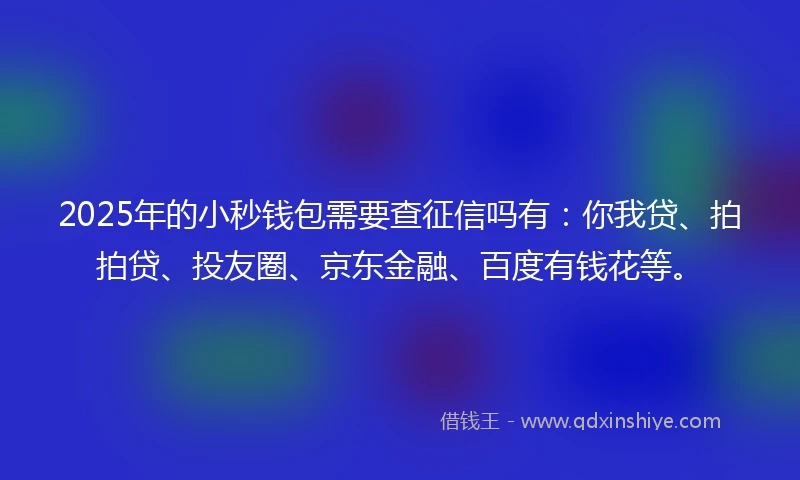 2025年的小秒钱包需要查征信吗有：你我贷、拍拍贷、投友圈、京东金融、百度有钱花等。