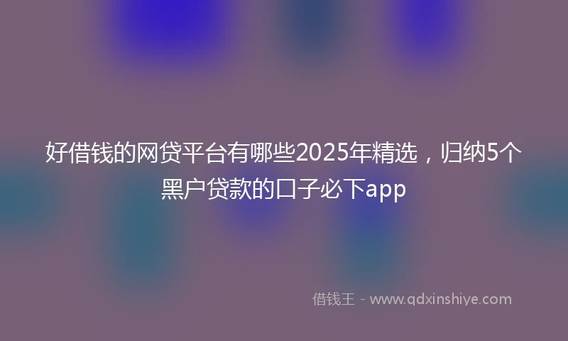 好借钱的网贷平台有哪些2025年精选，归纳5个黑户贷款的口子必下app