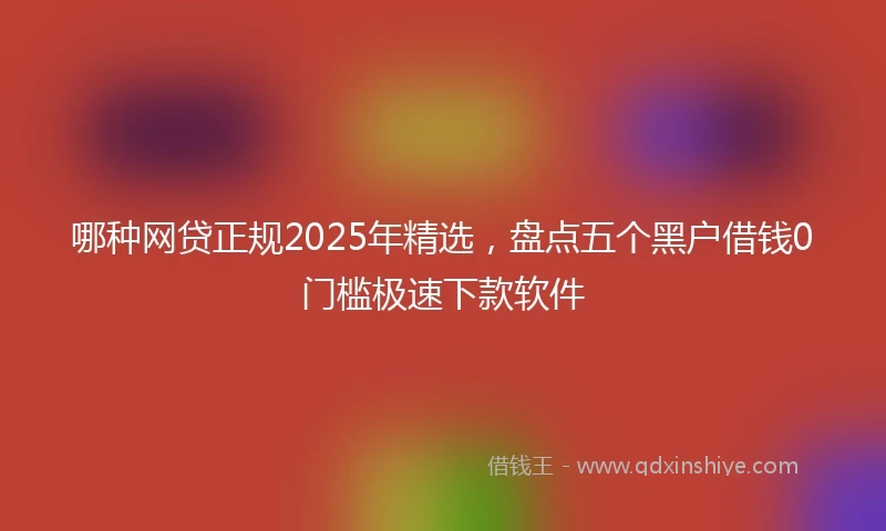 哪种网贷正规2025年精选，盘点五个黑户借钱0门槛极速下款软件