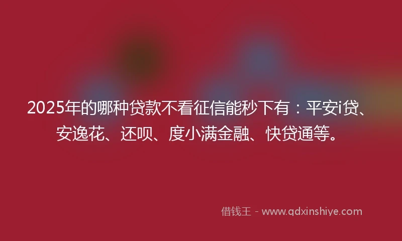 2025年的哪种贷款不看征信能秒下有：平安i贷、安逸花、还呗、度小满金融、快贷通等。