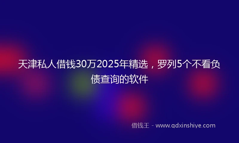天津私人借钱30万2025年精选，罗列5个不看负债查询的软件