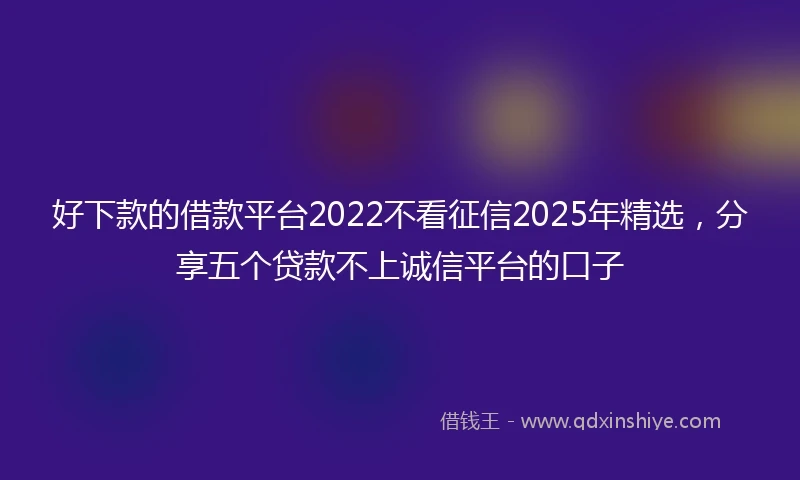 好下款的借款平台2022不看征信2025年精选，分享五个贷款不上诚信平台的口子