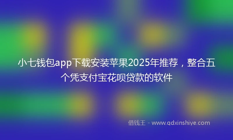 小七钱包app下载安装苹果2025年推荐，整合五个凭支付宝花呗贷款的软件