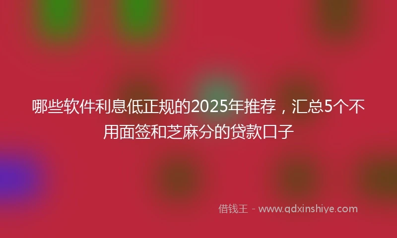 哪些软件利息低正规的2025年推荐，汇总5个不用面签和芝麻分的贷款口子