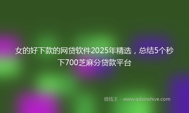 女的好下款的网贷软件2025年精选，总结5个秒下700芝麻分贷款平台