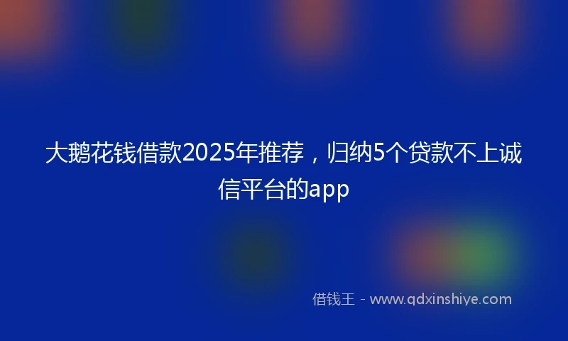 大鹅花钱借款2025年推荐，归纳5个贷款不上诚信平台的app