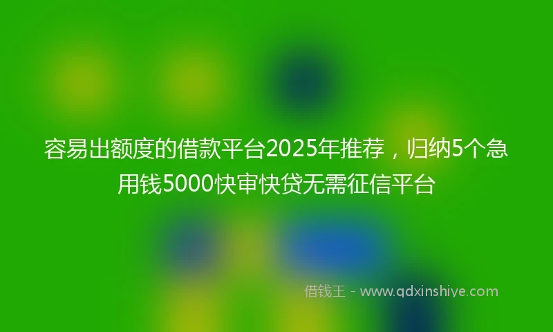 容易出额度的借款平台2025年推荐，归纳5个急用钱5000快审快贷无需征信平台