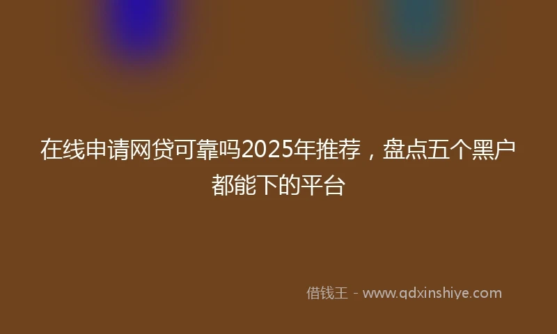在线申请网贷可靠吗2025年推荐，盘点五个黑户都能下的平台