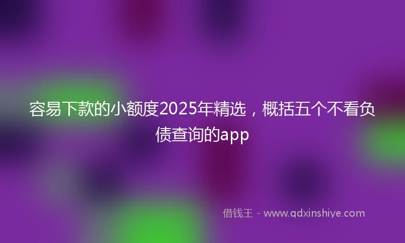 容易下款的小额度2025年精选，概括五个不看负债查询的app