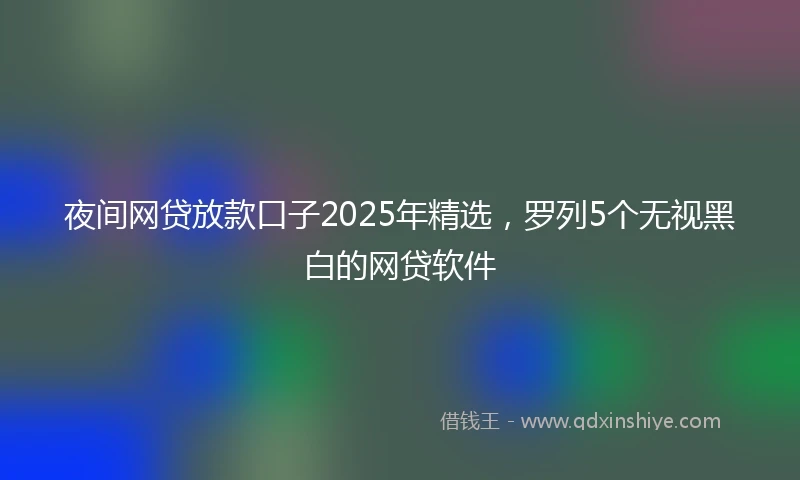 夜间网贷放款口子2025年精选，罗列5个无视黑白的网贷软件