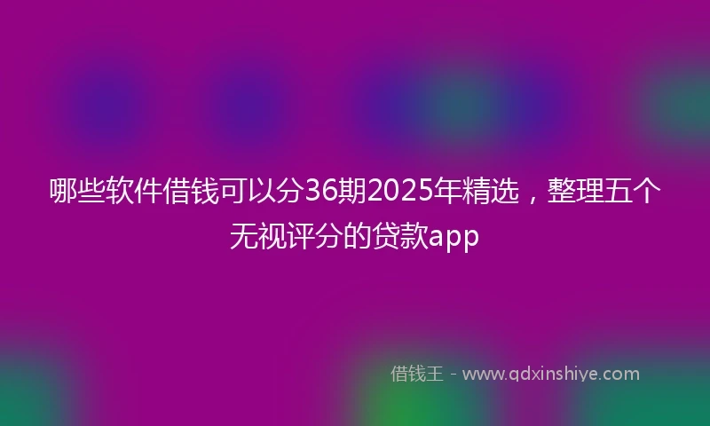 哪些软件借钱可以分36期2025年精选，整理五个无视评分的贷款app