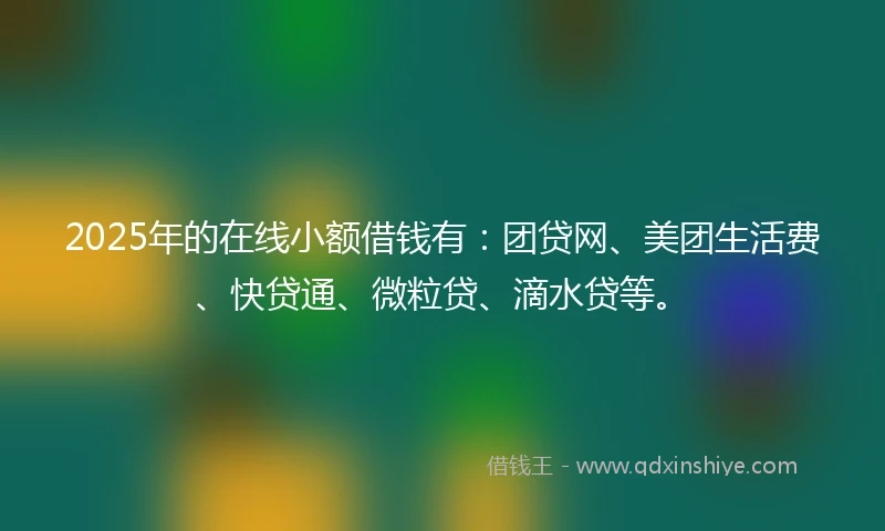 2025年的在线小额借钱有：团贷网、美团生活费、快贷通、微粒贷、滴水贷等。