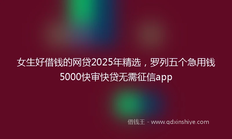 女生好借钱的网贷2025年精选，罗列五个急用钱5000快审快贷无需征信app