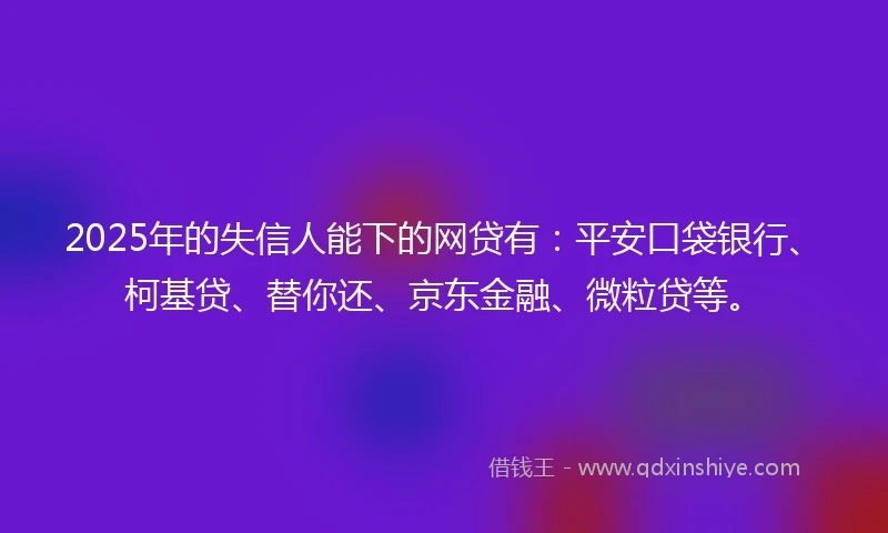 2025年的失信人能下的网贷有：平安口袋银行、柯基贷、替你还、京东金融、微粒贷等。