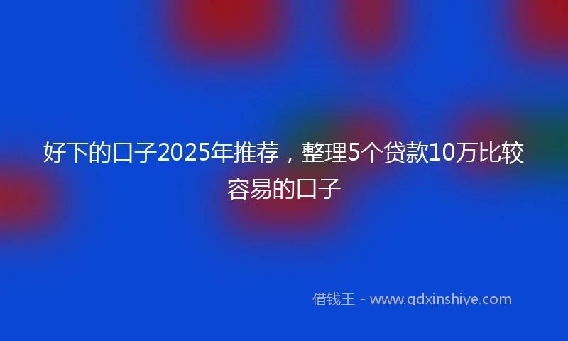 好下的口子2025年推荐,整理5个贷款10万比较容易的口子