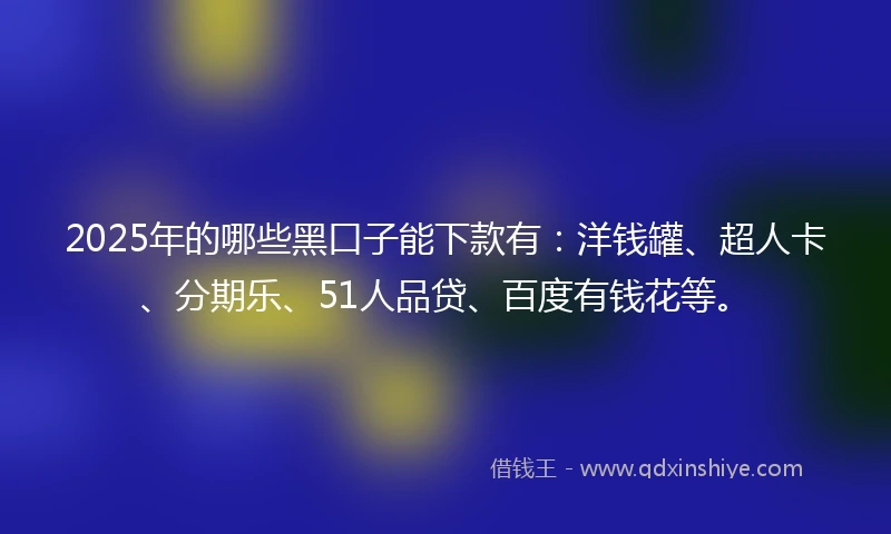 2025年的哪些黑口子能下款有：洋钱罐、超人卡、分期乐、51人品贷、百度有钱花等。