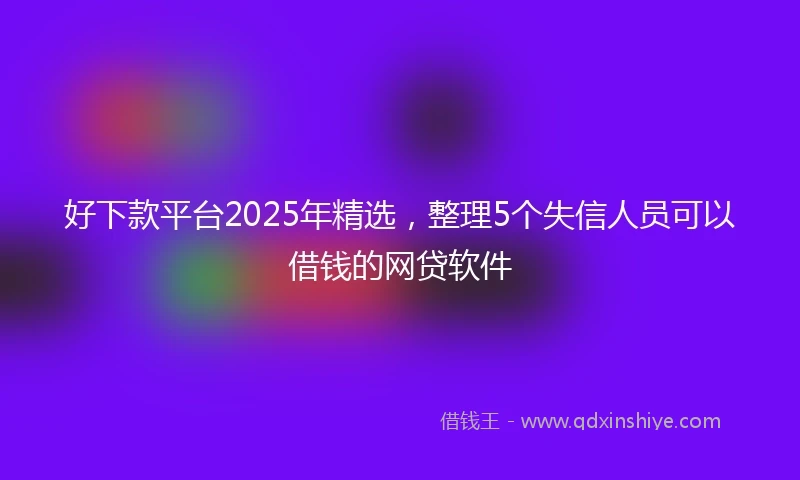 好下款平台2025年精选，整理5个失信人员可以借钱的网贷软件