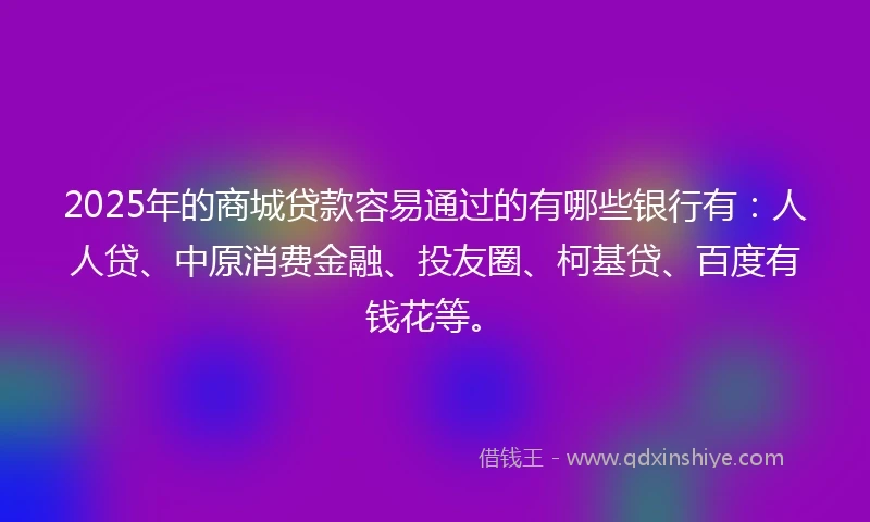 2025年的商城贷款容易通过的有哪些银行有：人人贷、中原消费金融、投友圈、柯基贷、百度有钱花等。