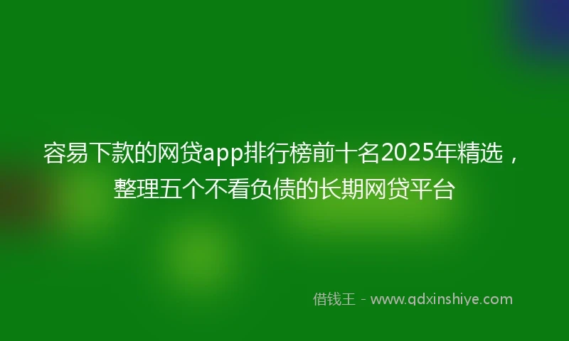 容易下款的网贷app排行榜前十名2025年精选，整理五个不看负债的长期网贷平台