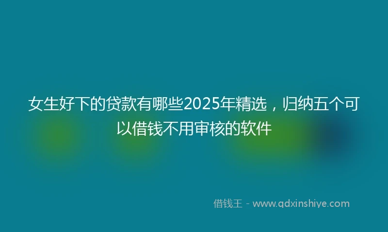 女生好下的贷款有哪些2025年精选，归纳五个可以借钱不用审核的软件