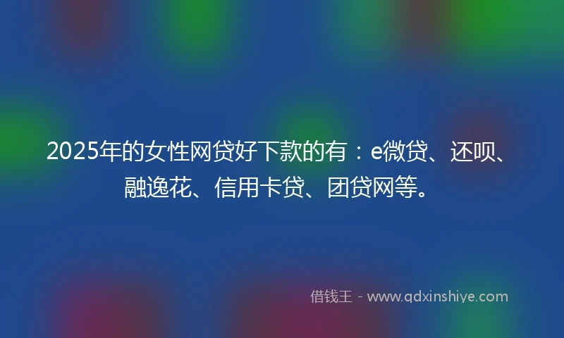 2025年的女性网贷好下款的有：e微贷、还呗、融逸花、信用卡贷、团贷网等。