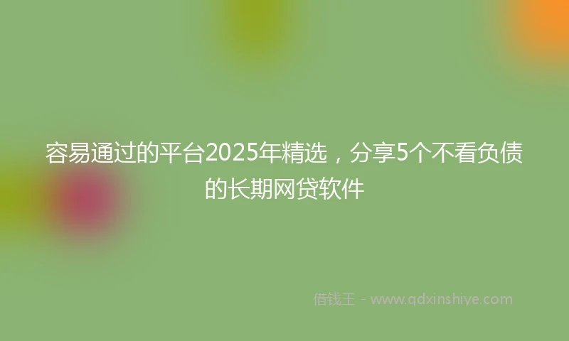 容易通过的平台2025年精选，分享5个不看负债的长期网贷软件