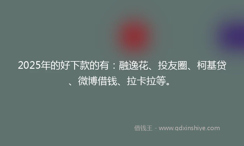 2025年的好下款的有：融逸花、投友圈、柯基贷、微博借钱、拉卡拉等。