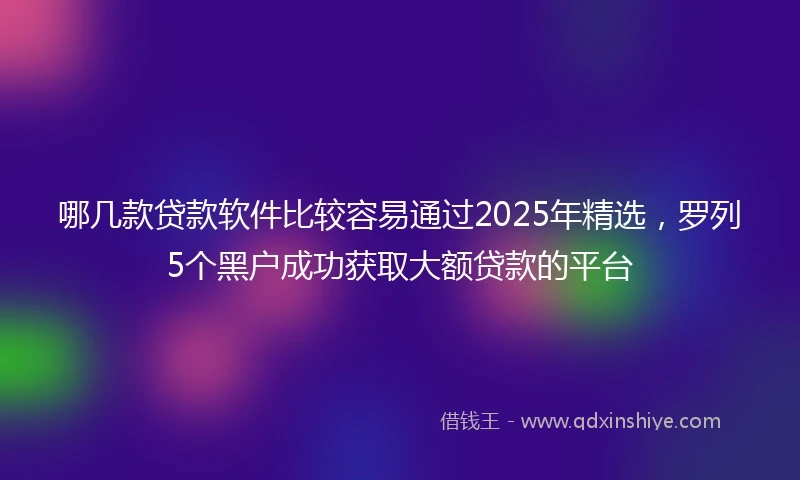 哪几款贷款软件比较容易通过2025年精选，罗列5个黑户成功获取大额贷款的平台