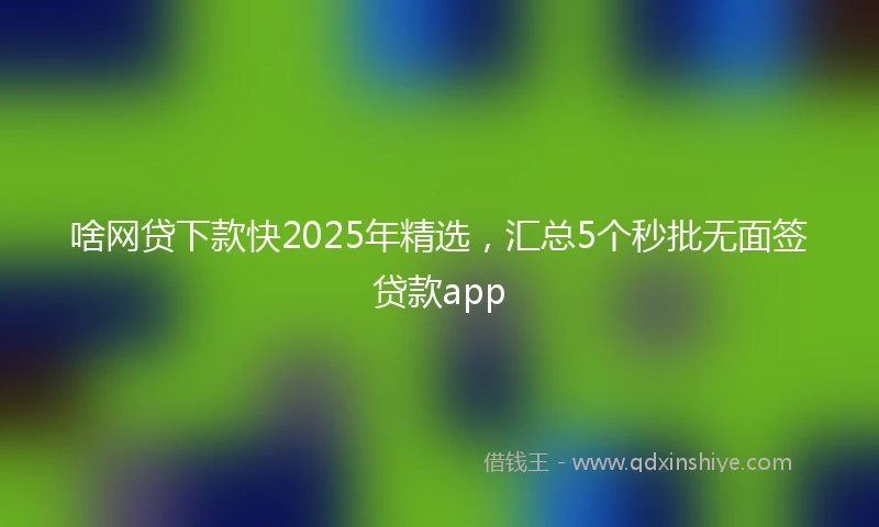 啥网贷下款快2025年精选，汇总5个秒批无面签贷款app
