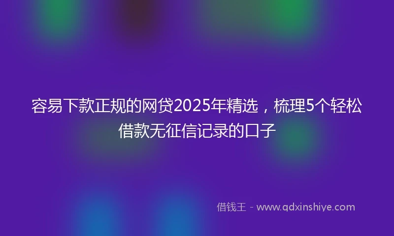 容易下款正规的网贷2025年精选,梳理5个轻松借款无征信记录的口子