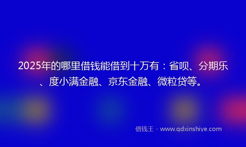 2025年的哪里借钱能借到十万有：省呗、分期乐、度小满金融、京东金融、微粒贷等。