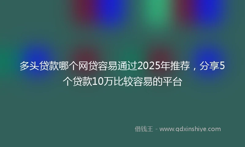 多头贷款哪个网贷容易通过2025年推荐，分享5个贷款10万比较容易的平台