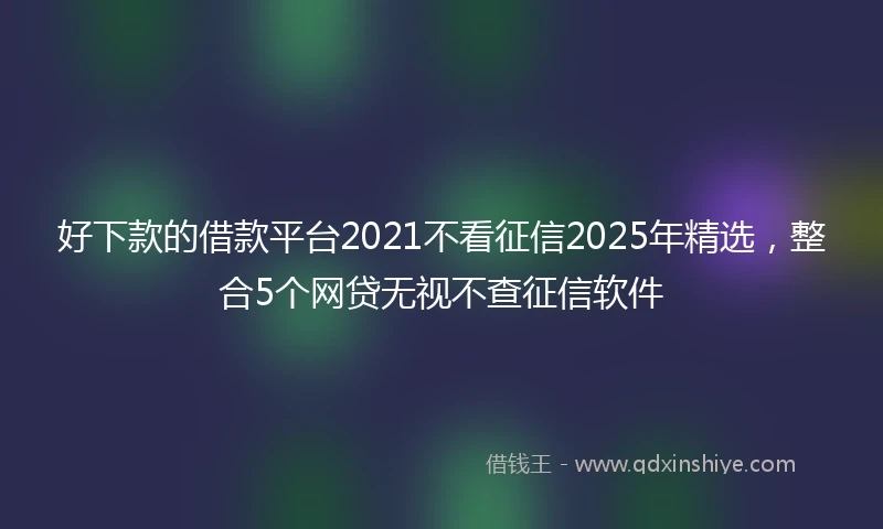 好下款的借款平台2021不看征信2025年精选,整合5个网贷无视不查征信软件