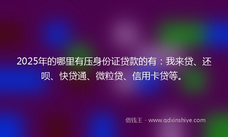 2025年的哪里有压身份证贷款的有：我来贷、还呗、快贷通、微粒贷、信用卡贷等。