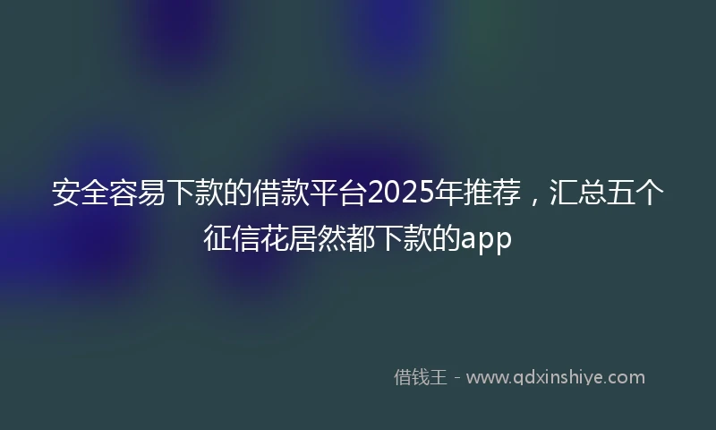 安全容易下款的借款平台2025年推荐，汇总五个征信花居然都下款的app