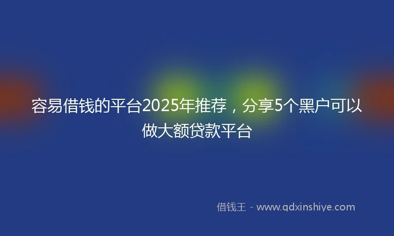 容易借钱的平台2025年推荐，分享5个黑户可以做大额贷款平台