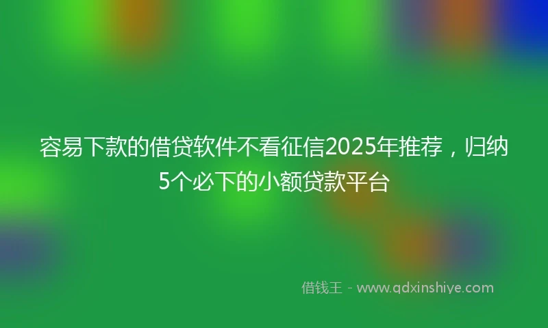 容易下款的借贷软件不看征信2025年推荐，归纳5个必下的小额贷款平台