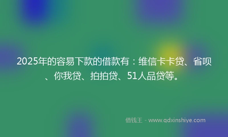 2025年的容易下款的借款有：维信卡卡贷、省呗、你我贷、拍拍贷、51人品贷等。