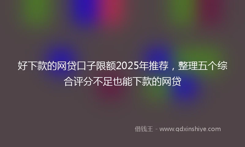 好下款的网贷口子限额2025年推荐,整理五个综合评分不足也能下款的网贷