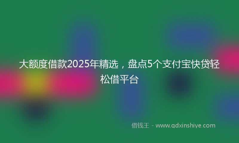 大额度借款2025年精选，盘点5个支付宝快贷轻松借平台