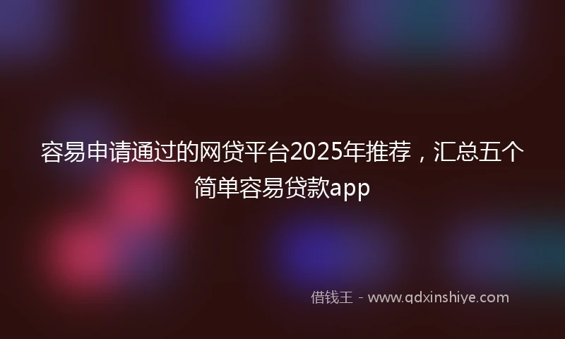 容易申请通过的网贷平台2025年推荐，汇总五个简单容易贷款app
