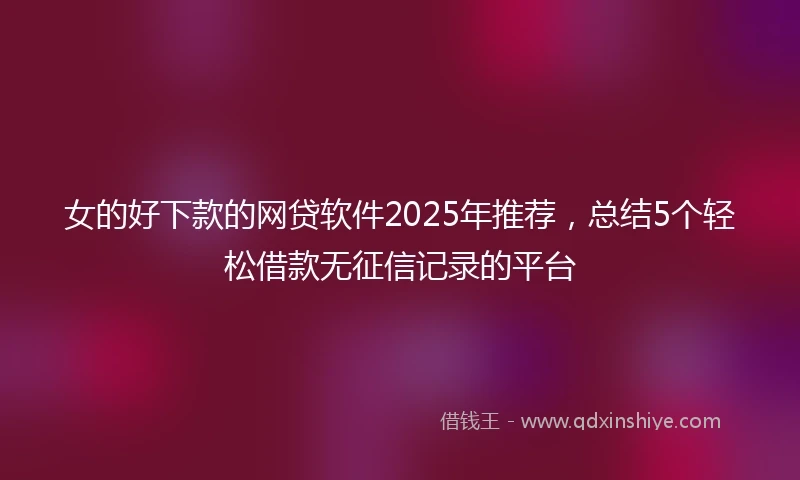 女的好下款的网贷软件2025年推荐，总结5个轻松借款无征信记录的平台