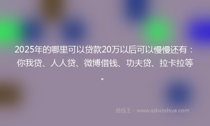 2025年的哪里可以贷款20万以后可以慢慢还有：你我贷、人人贷、微博借钱、功夫贷、拉卡拉等。