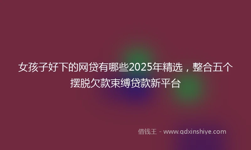 女孩子好下的网贷有哪些2025年精选,整合五个摆脱欠款束缚贷款新平台