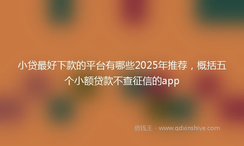 小贷最好下款的平台有哪些2025年推荐，概括五个小额贷款不查征信的app