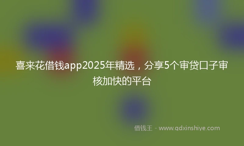 喜来花借钱app2025年精选，分享5个审贷口子审核加快的平台