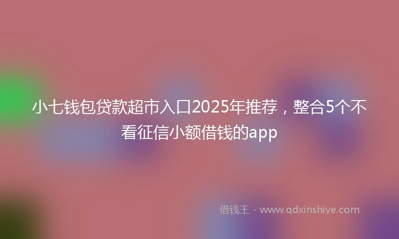 小七钱包贷款超市入口2025年推荐，整合5个不看征信小额借钱的app